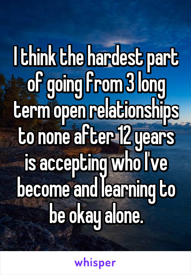 I think the hardest part of going from 3 long term open relationships to none after 12 years is accepting who I've become and learning to be okay alone.