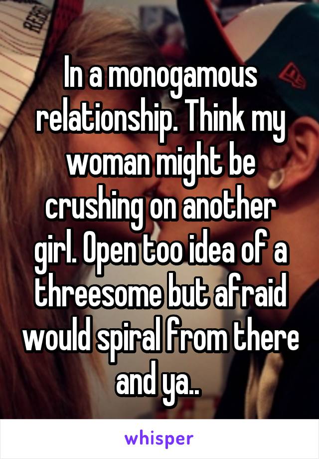 In a monogamous relationship. Think my woman might be crushing on another girl. Open too idea of a threesome but afraid would spiral from there and ya.. 