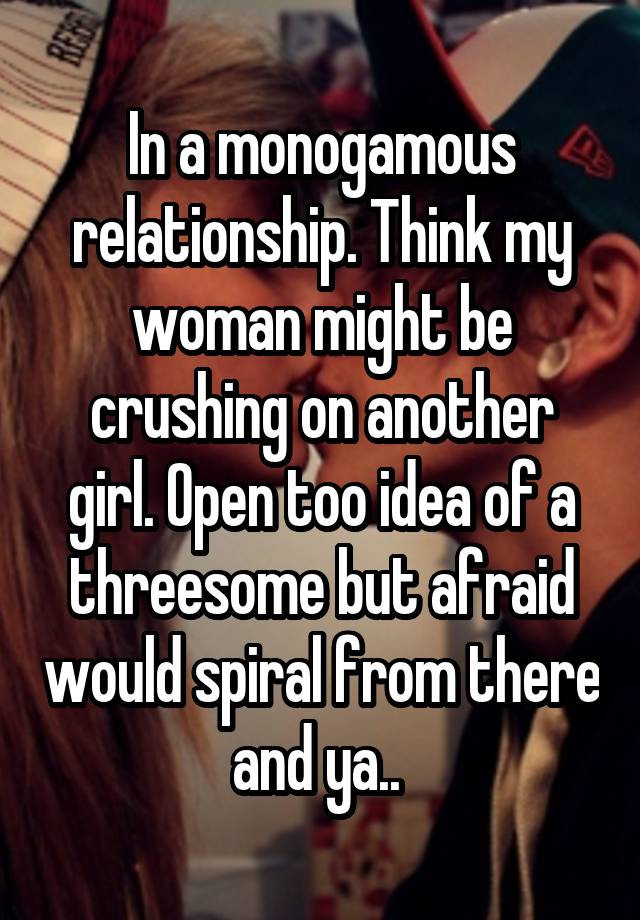 In a monogamous relationship. Think my woman might be crushing on another girl. Open too idea of a threesome but afraid would spiral from there and ya.. 