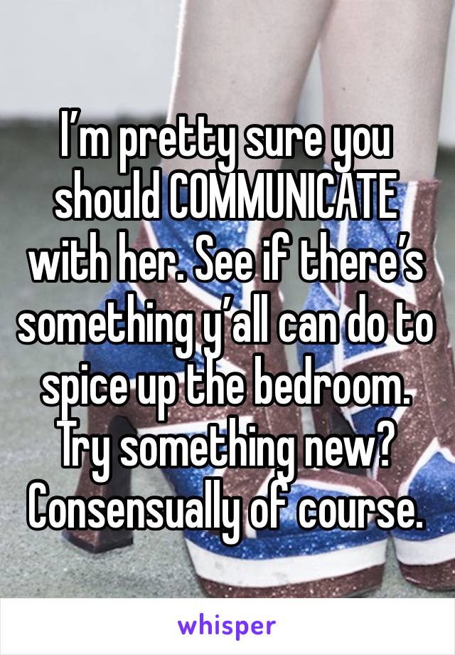 I’m pretty sure you should COMMUNICATE with her. See if there’s something y’all can do to spice up the bedroom. Try something new? Consensually of course.