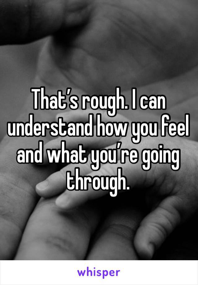 That’s rough. I can understand how you feel and what you’re going through. 