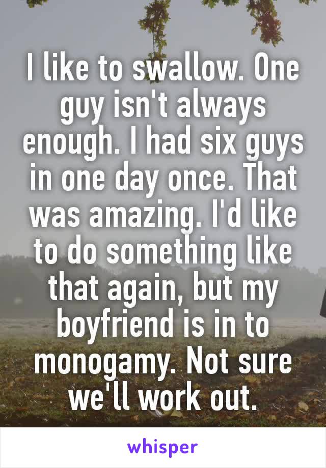 I like to swаllоw. One gυу isn't always enough. I had six gυуs in one day once. That was amazing. I'd like to do something like that again, but my boyfriend is in to monogamy. Not sure we'll work out.