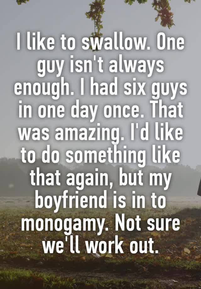 I like to swаllоw. One gυу isn't always enough. I had six gυуs in one day once. That was amazing. I'd like to do something like that again, but my boyfriend is in to monogamy. Not sure we'll work out.