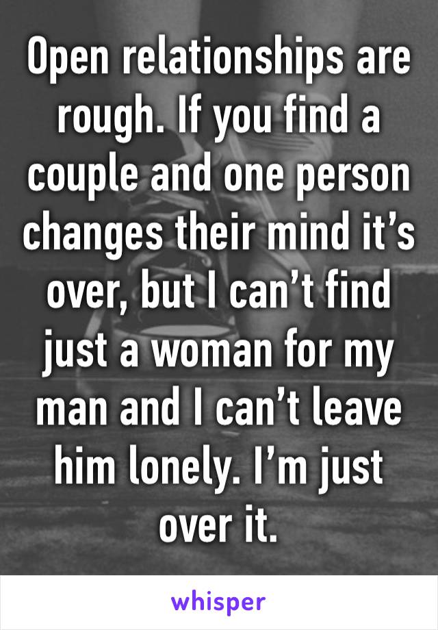 Open relationships are rough. If you find a couple and one person changes their mind it’s over, but I can’t find just a woman for my man and I can’t leave him lonely. I’m just over it. 