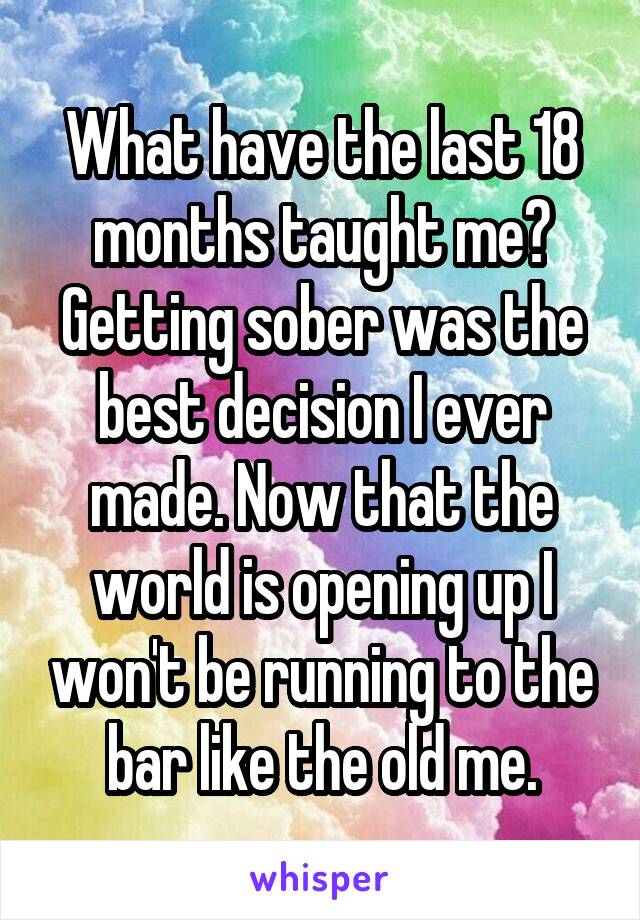 What have the last 18 months taught me? Getting sober was the best decision I ever made. Now that the world is opening up I won't be running to the bar like the old me.