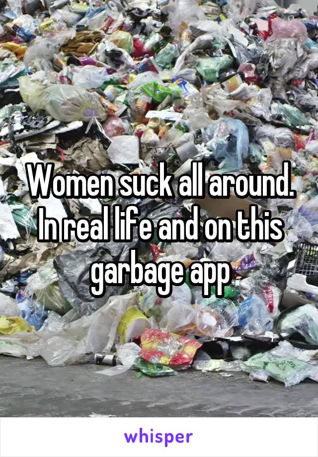 Women suck all around. In real life and on this garbage app