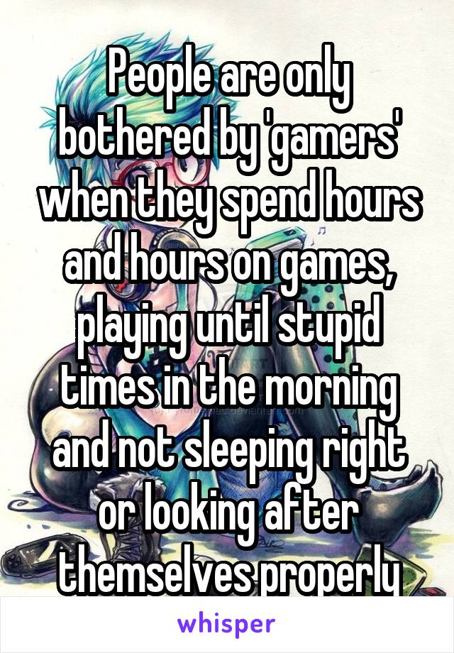 People are only bothered by 'gamers' when they spend hours and hours on games, playing until stupid times in the morning and not sleeping right or looking after themselves properly