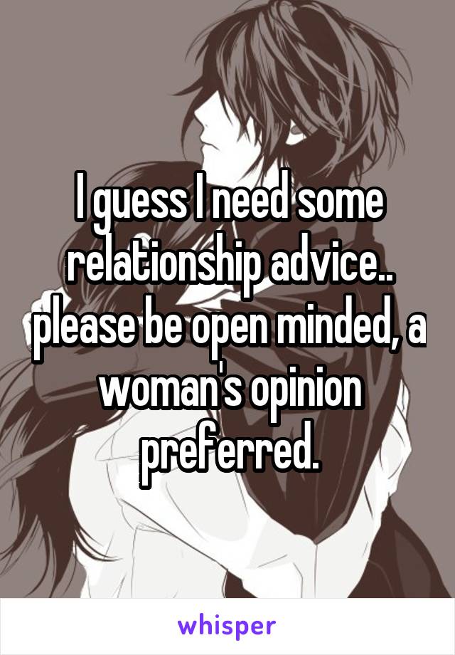 I guess I need some relationship advice.. please be open minded, a woman's opinion preferred.