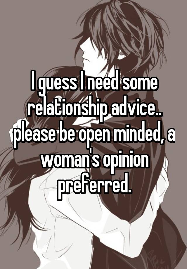 I guess I need some relationship advice.. please be open minded, a woman's opinion preferred.