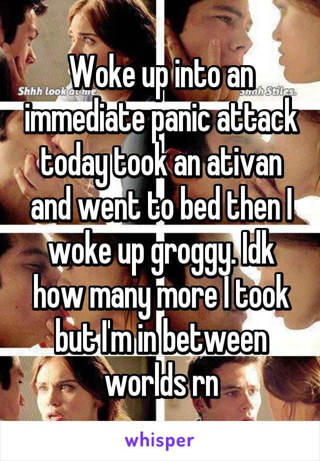 Woke up into an immediate panic attack today took an ativan and went to bed then I woke up groggy. Idk how many more I took but I'm in between worlds rn