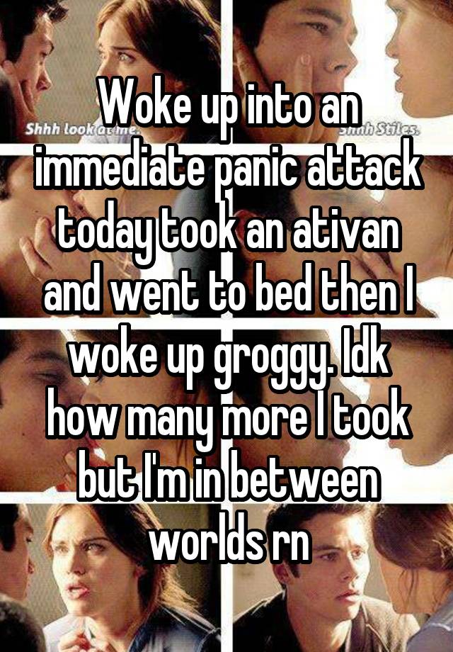 Woke up into an immediate panic attack today took an ativan and went to bed then I woke up groggy. Idk how many more I took but I'm in between worlds rn