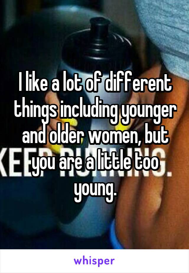 I like a lot of different things including younger and older women, but you are a little too young.