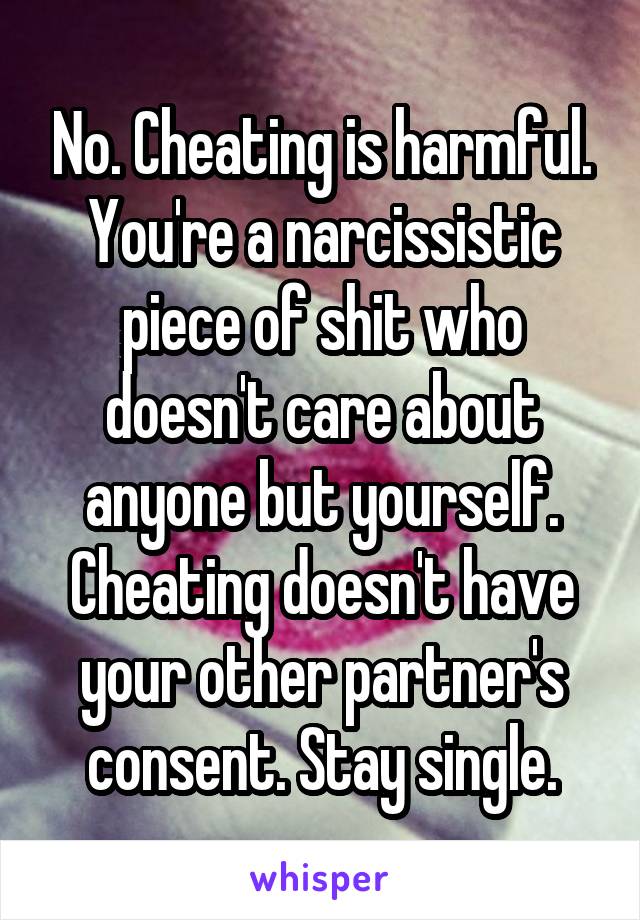 No. Cheating is harmful. You're a narcissistic piece of shit who doesn't care about anyone but yourself. Cheating doesn't have your other partner's consent. Stay single.