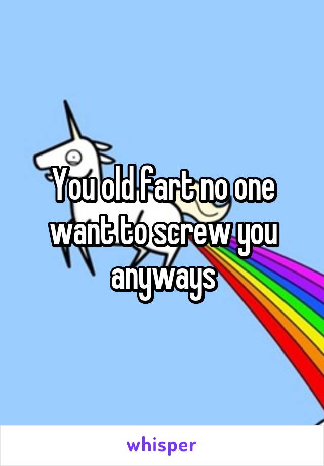 You old fart no one want to screw you anyways