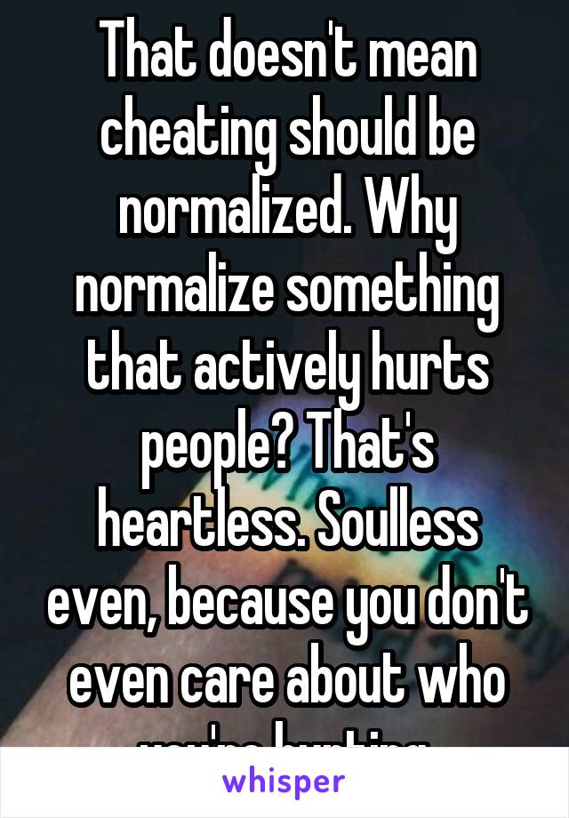 That doesn't mean cheating should be normalized. Why normalize something that actively hurts people? That's heartless. Soulless even, because you don't even care about who you're hurting.