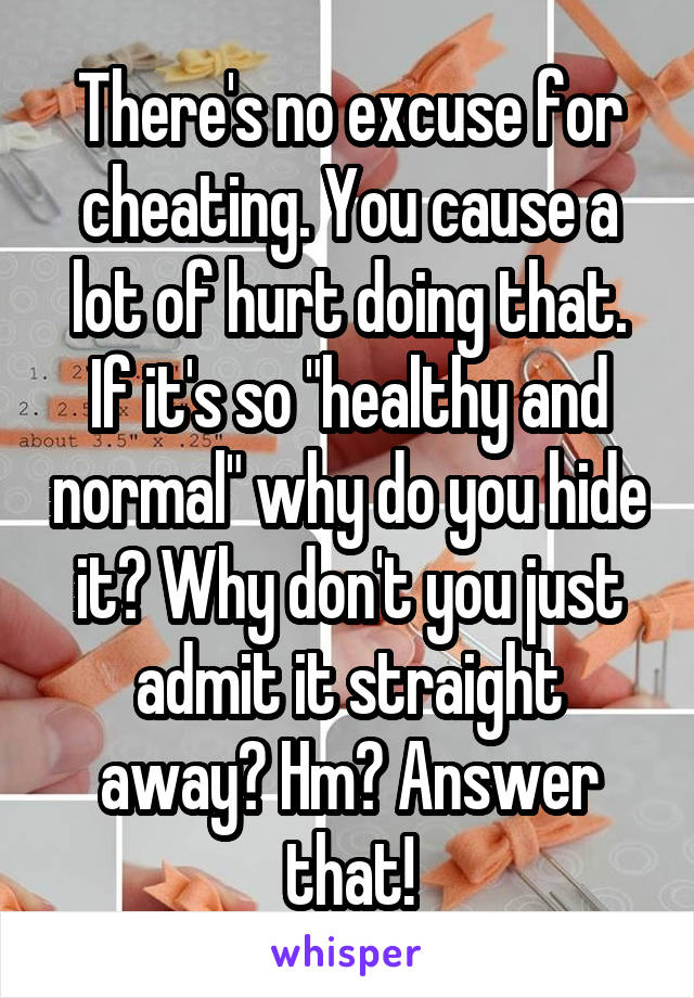 There's no excuse for cheating. You cause a lot of hurt doing that.
If it's so "healthy and normal" why do you hide it? Why don't you just admit it straight away? Hm? Answer that!