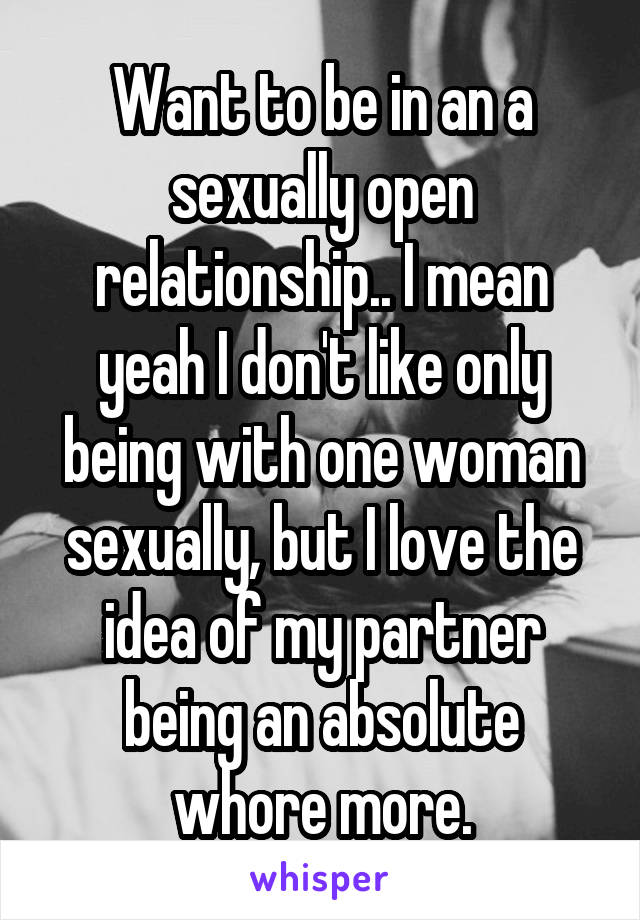 Want to be in an a sexually open relationship.. I mean yeah I don't like only being with one woman sexually, but I love the idea of my partner being an absolute whore more.