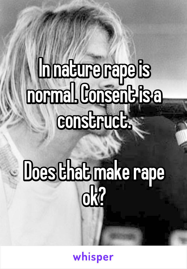 In nature rape is normal. Consent is a construct.

Does that make rape ok?