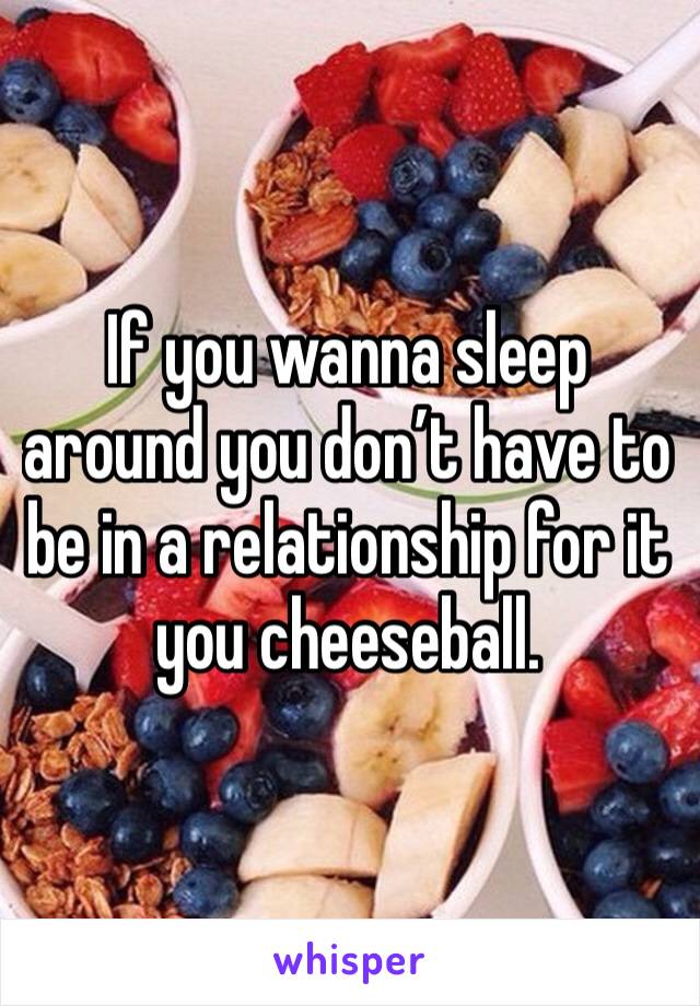 If you wanna sleep around you don’t have to be in a relationship for it you cheeseball. 