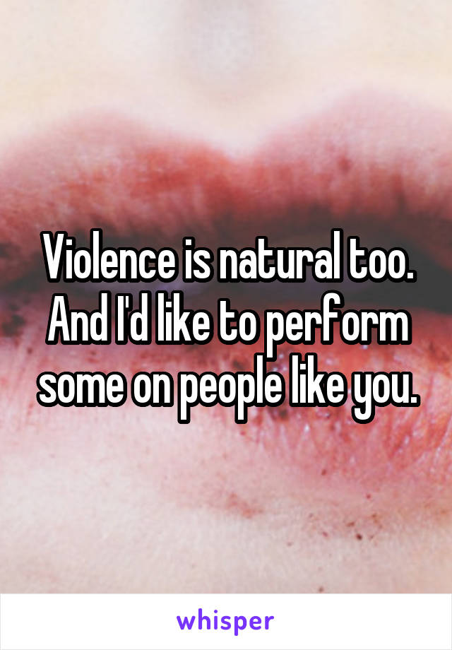 Violence is natural too. And I'd like to perform some on people like you.