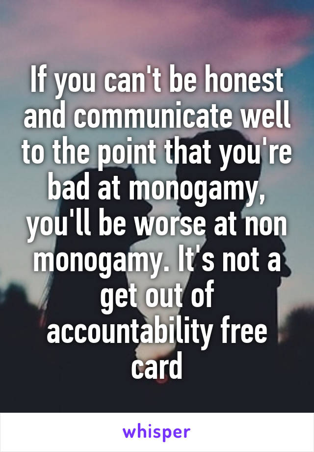 If you can't be honest and communicate well to the point that you're bad at monogamy, you'll be worse at non monogamy. It's not a get out of accountability free card