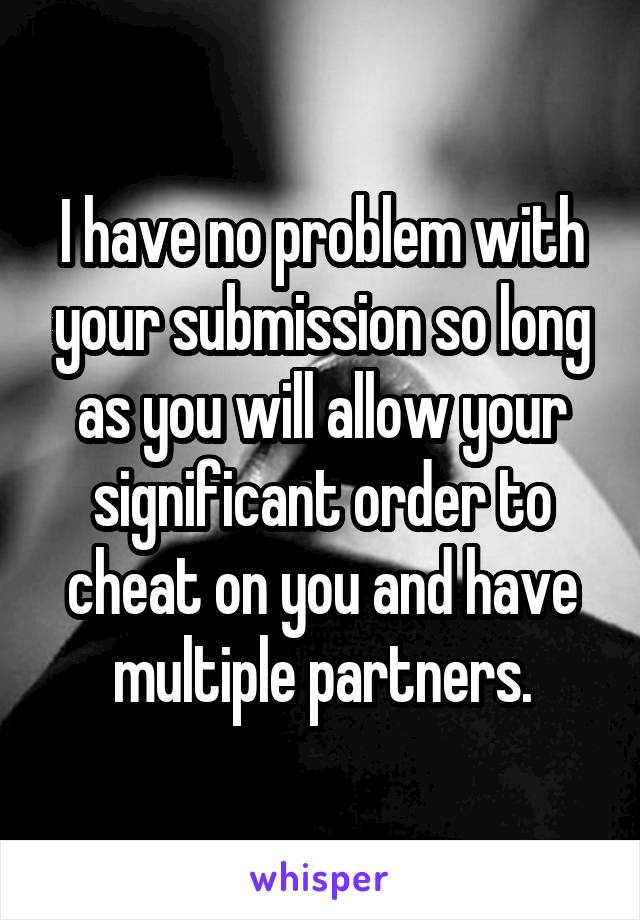 I have no problem with your submission so long as you will allow your significant order to cheat on you and have multiple partners.