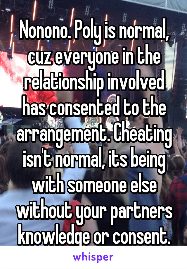 Nonono. Poly is normal, cuz everyone in the relationship involved has consented to the arrangement. Cheating isn't normal, its being with someone else without your partners knowledge or consent.