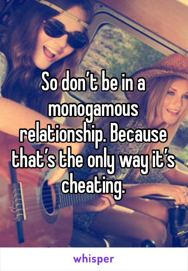 So don’t be in a monogamous relationship. Because that’s the only way it’s cheating. 