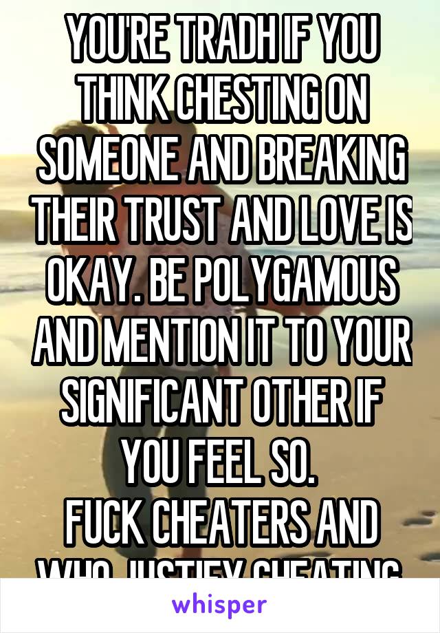 YOU'RE TRADH IF YOU THINK CHESTING ON SOMEONE AND BREAKING THEIR TRUST AND LOVE IS OKAY. BE POLYGAMOUS AND MENTION IT TO YOUR SIGNIFICANT OTHER IF YOU FEEL SO. 
FUCK CHEATERS AND WHO JUSTIFY CHEATING.