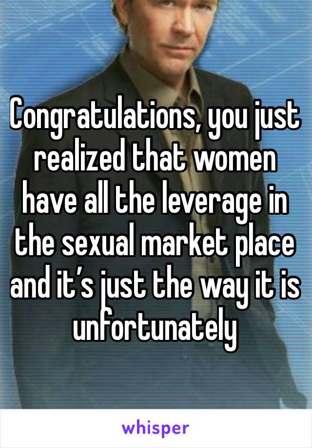 Congratulations, you just realized that women have all the leverage in the sexual market place and it’s just the way it is unfortunately 