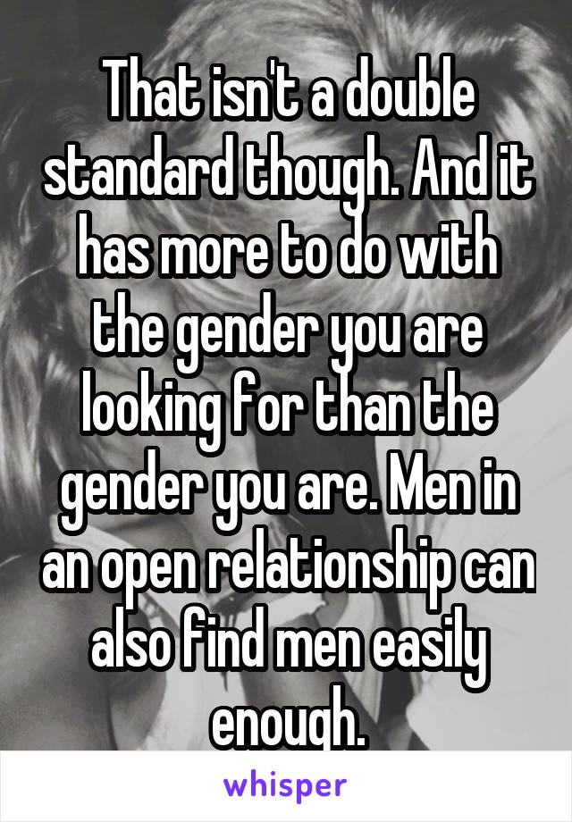 That isn't a double standard though. And it has more to do with the gender you are looking for than the gender you are. Men in an open relationship can also find men easily enough.