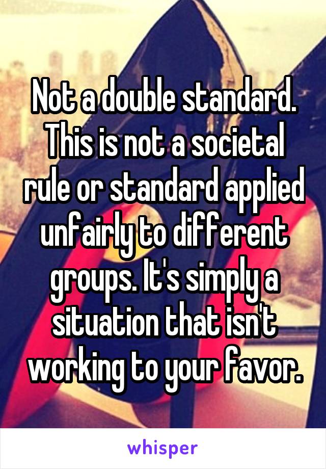 Not a double standard. This is not a societal rule or standard applied unfairly to different groups. It's simply a situation that isn't working to your favor.