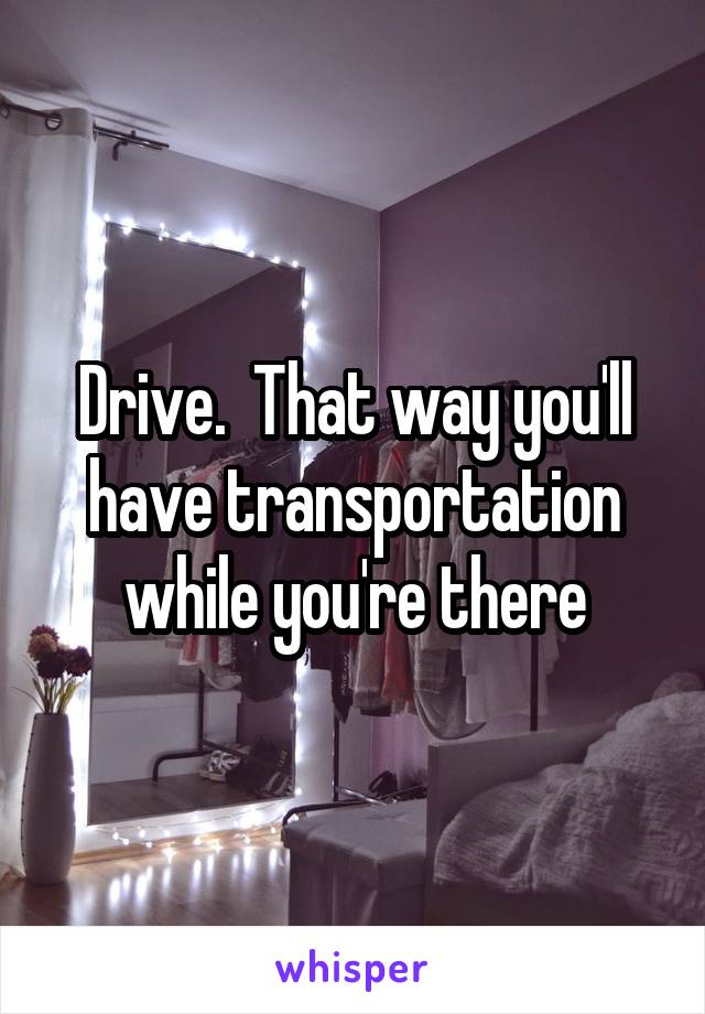 Drive.  That way you'll have transportation while you're there