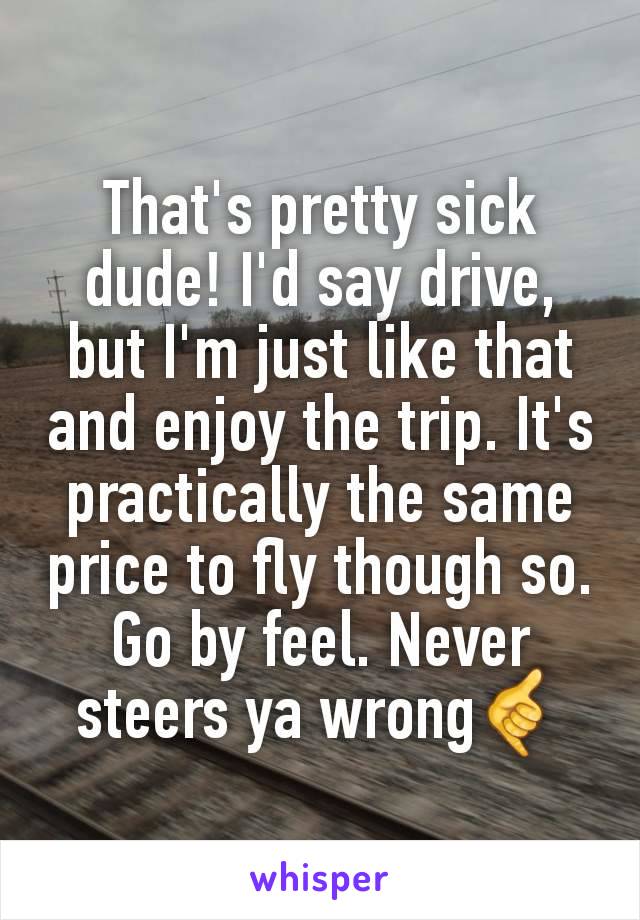 That's pretty sick dude! I'd say drive, but I'm just like that and enjoy the trip. It's practically the same price to fly though so. Go by feel. Never steers ya wrong🤙