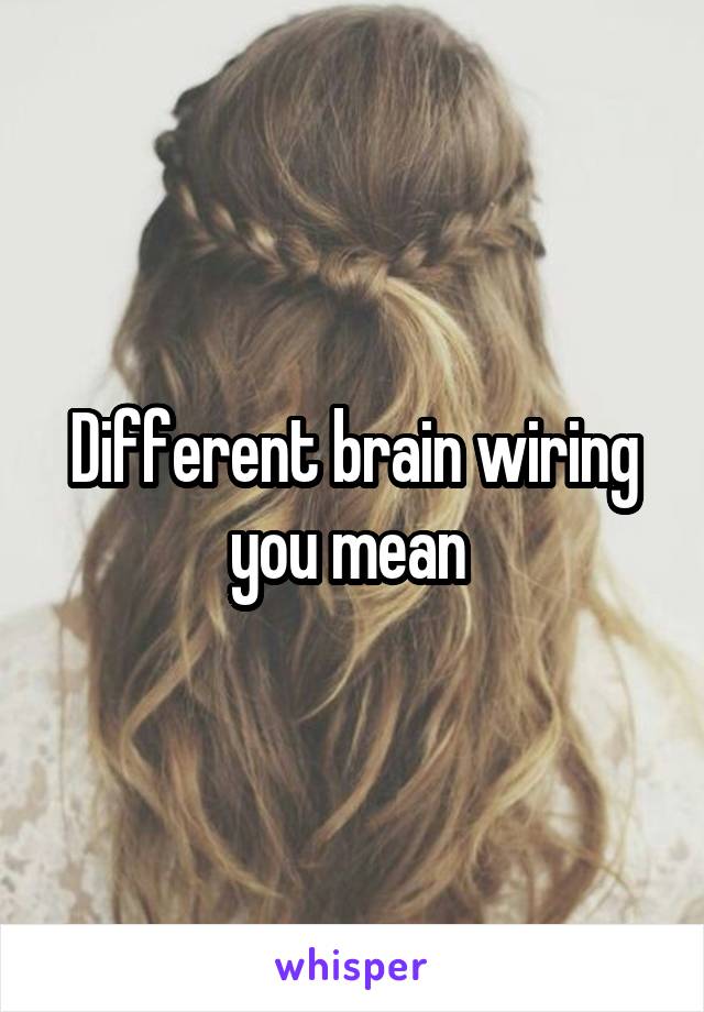 Different brain wiring you mean 