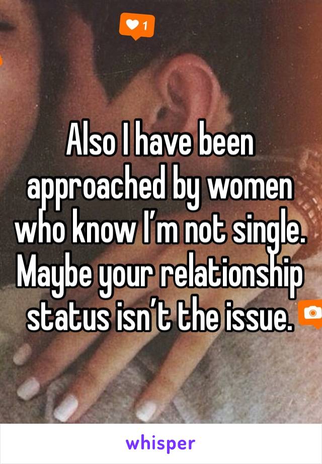 Also I have been approached by women who know I’m not single.  Maybe your relationship status isn’t the issue.