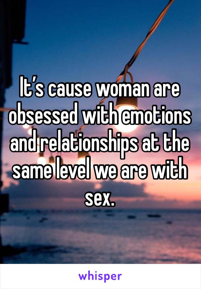 It’s cause woman are obsessed with emotions and relationships at the same level we are with sex.