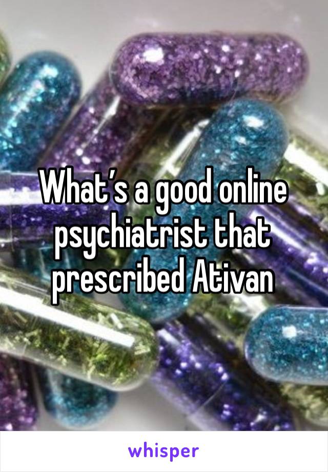 What’s a good online psychiatrist that prescribed Ativan 