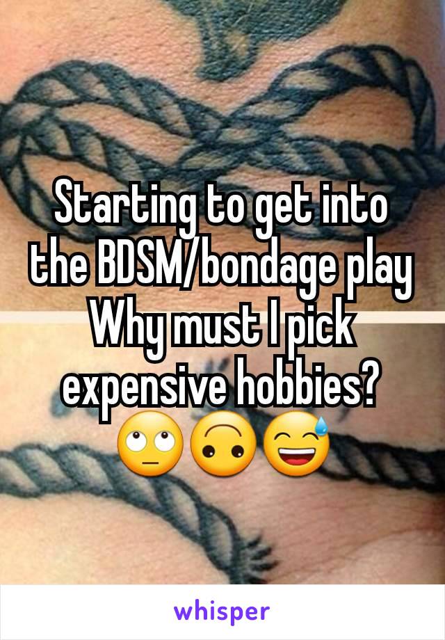 Starting to get into the BDSM/bondage play
Why must I pick expensive hobbies?
🙄🙃😅