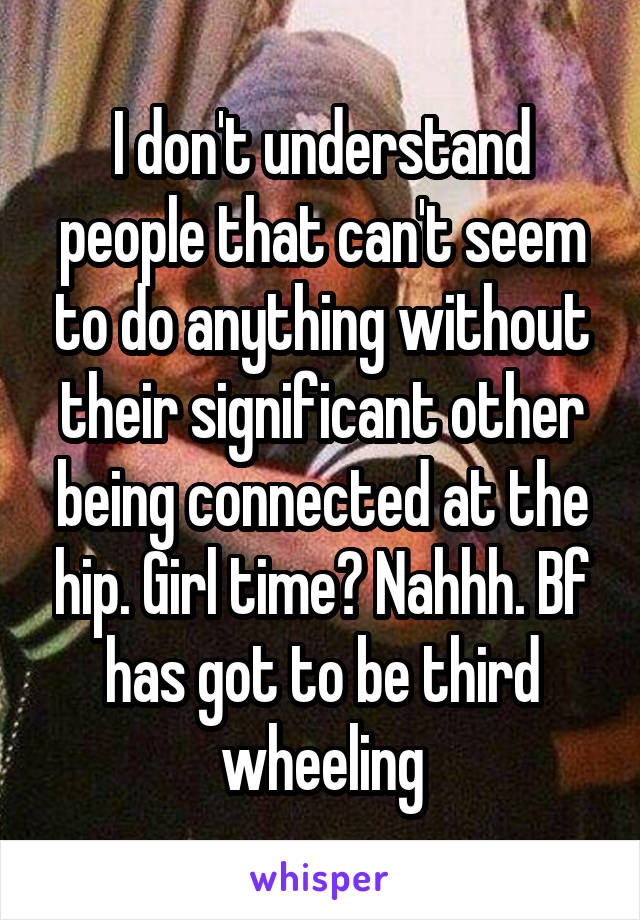 I don't understand people that can't seem to do anything without their significant other being connected at the hip. Girl time? Nahhh. Bf has got to be third wheeling