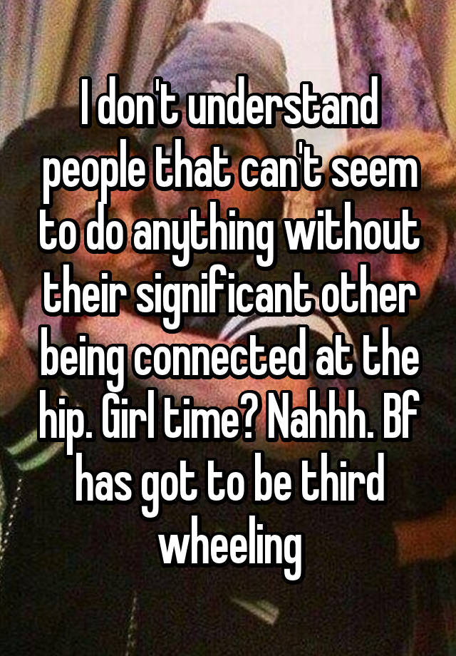 I don't understand people that can't seem to do anything without their significant other being connected at the hip. Girl time? Nahhh. Bf has got to be third wheeling