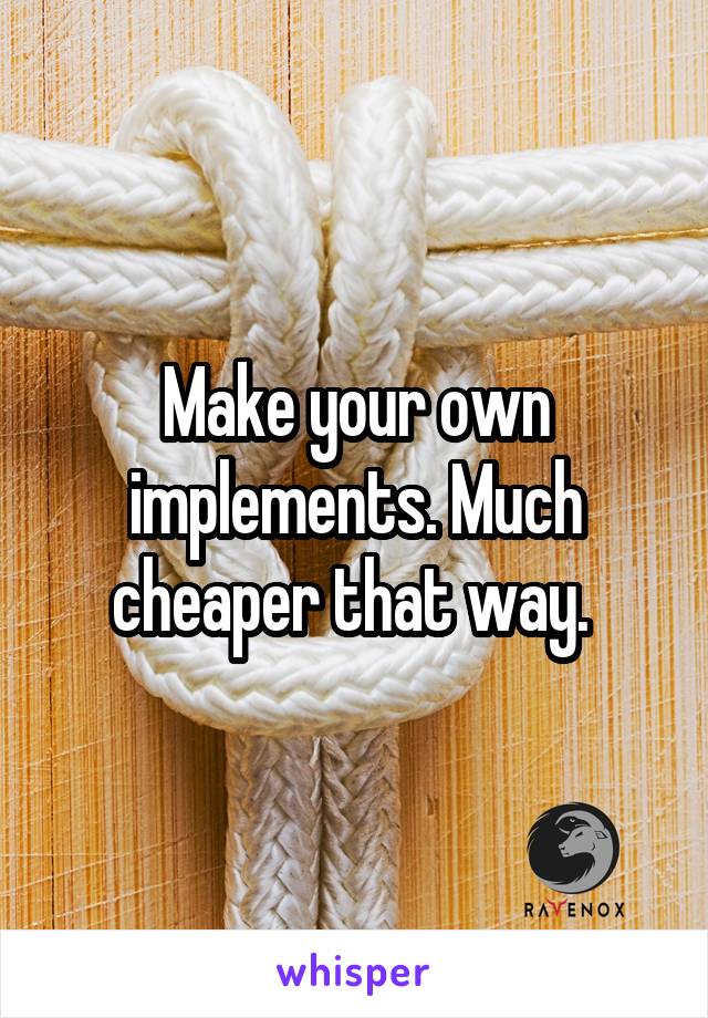 Make your own implements. Much cheaper that way. 