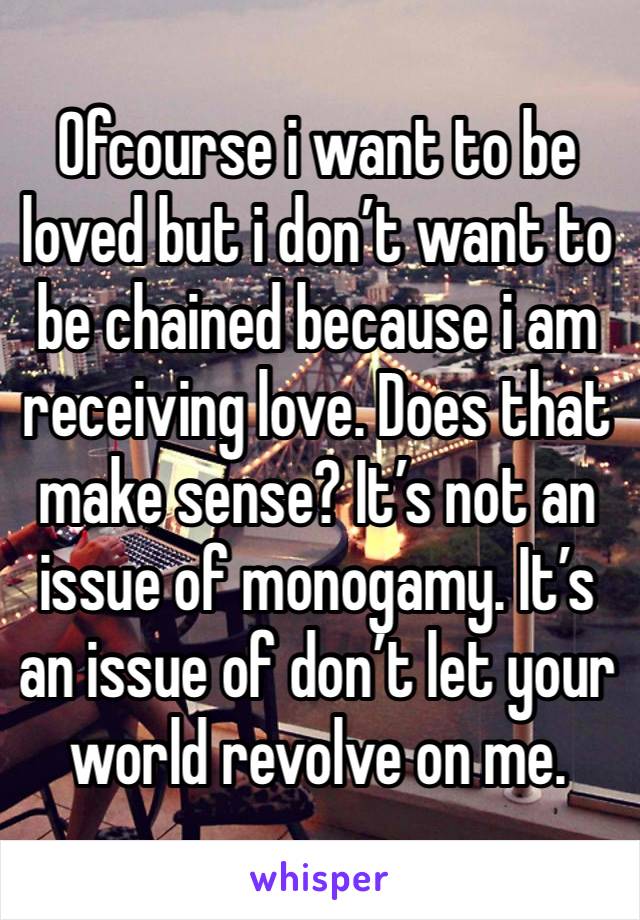 Ofcourse i want to be loved but i don’t want to be chained because i am receiving love. Does that make sense? It’s not an issue of monogamy. It’s an issue of don’t let your world revolve on me.