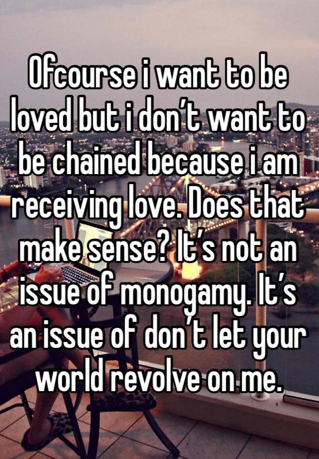 Ofcourse i want to be loved but i don’t want to be chained because i am receiving love. Does that make sense? It’s not an issue of monogamy. It’s an issue of don’t let your world revolve on me.