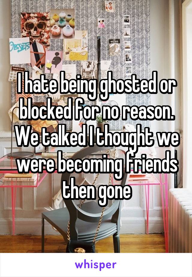 I hate being ghosted or blocked for no reason. We talked I thought we were becoming friends then gone