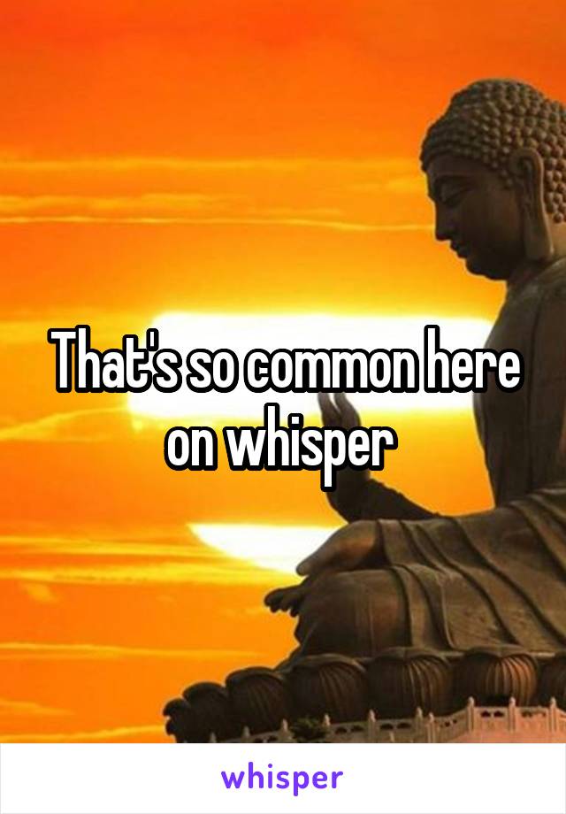 That's so common here on whisper 