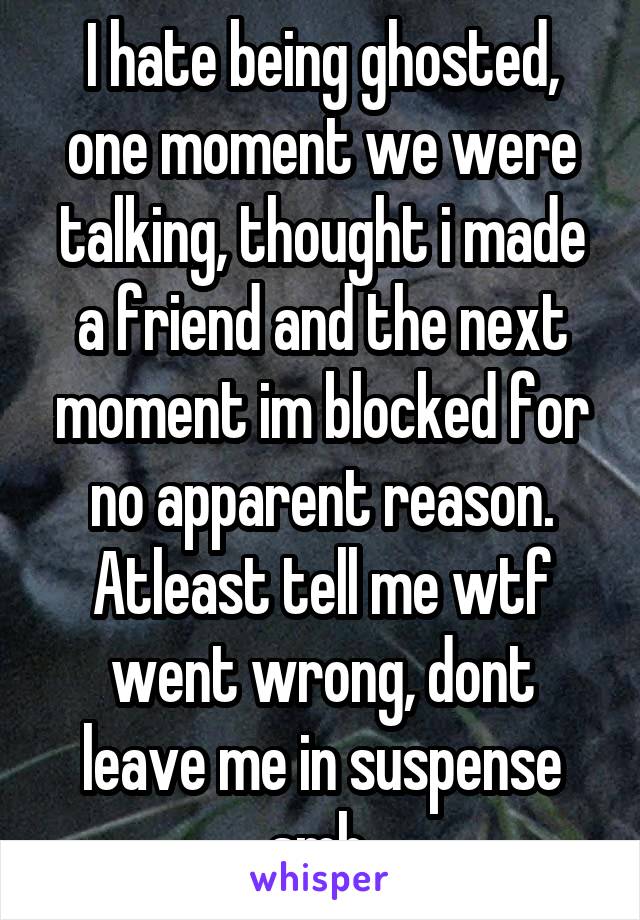 I hate being ghosted, one moment we were talking, thought i made a friend and the next moment im blocked for no apparent reason. Atleast tell me wtf went wrong, dont leave me in suspense smh.