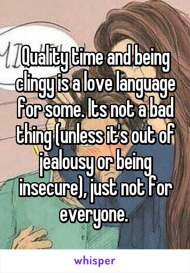 Quality time and being clingy is a love language for some. Its not a bad thing (unless it's out of jealousy or being insecure), just not for everyone. 