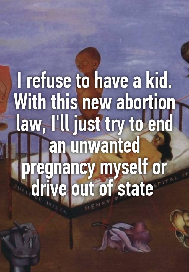 I refuse to have a kid. With this new abortion law, I'll just try to end an unwanted pregnancy myself or drive out of state 