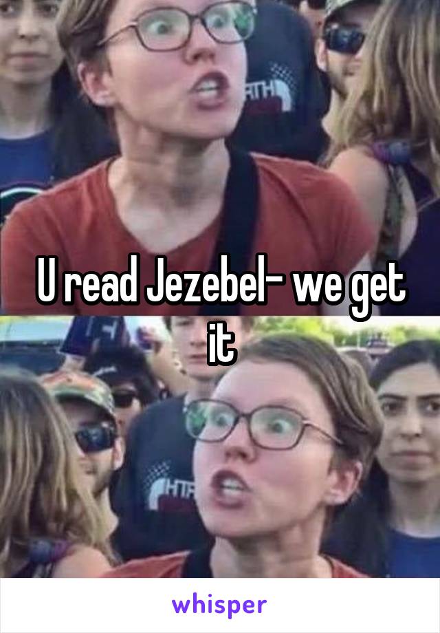 U read Jezebel- we get it